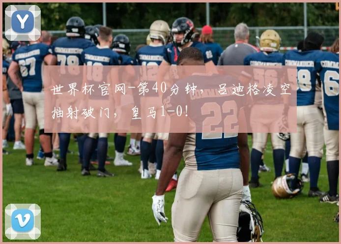 世界杯官网-第40分钟，吕迪格凌空抽射破门，皇马1-0！